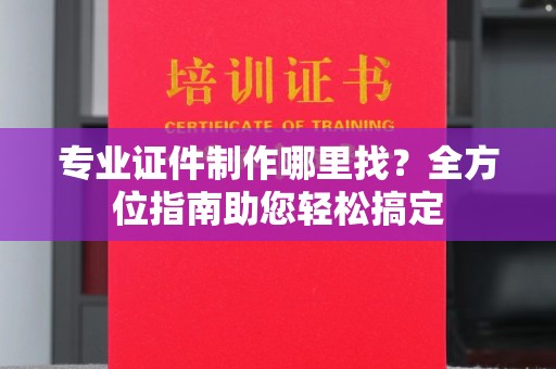户县专业证件制作哪里找？全方位指南助您轻松搞定