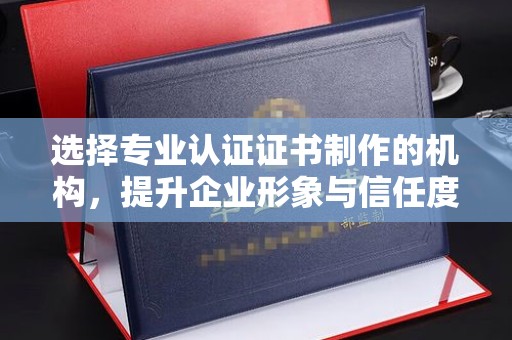 户县选择专业认证证书制作的机构，提升企业形象与信任度